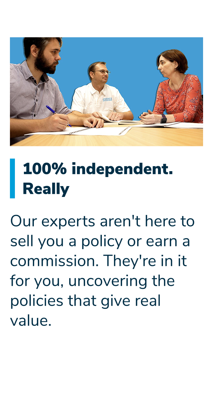 100% independent. Really. Our experts aren't here to sell you a policy or earn a commission. They're in it for you, uncovering the policies that give real value.